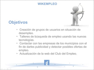 Objetivos  Creación de grupos de usuarios en situación de desempleo. Talleres de búsqueda de empleo usando las nuevas tecnologías. Contactar con las empresas de los municipios con el fin de darles publicidad y detectar posibles ofertas de empleo. Actualización de la web del Club del Empleo. WIKEMPLEO 