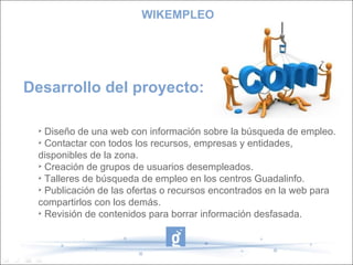 Desarrollo del proyecto: WIKEMPLEO Diseño de una web con información sobre la búsqueda de empleo. Contactar con todos los recursos, empresas y entidades,  disponibles de la zona. Creación de grupos de usuarios desempleados. Talleres de búsqueda de empleo en los centros Guadalinfo. Publicación de las ofertas o recursos encontrados en la web para compartirlos con los demás. Revisión de contenidos para borrar información desfasada. 
