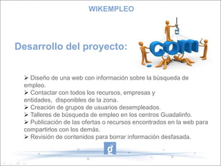 WIKEMPLEOEste proyecto en principio se ha desarrollado para trabajar en la zona del Poniente Granadino, ya que se han recopilado los recursos de esa zona.PERO.... vamos a analizar el perfil de los usuarios:1.- Conocedores de las nuevas tecnologías.2.- Usuarios que desconocen el mundo de Internet.