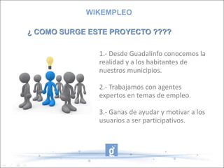 WIKEMPLEO¿ COMO SURGE ESTE PROYECTO ????1.- Desde Guadalinfo conocemos la realidad y a los habitantes de nuestros municipios.2.- Trabajamos con agentes expertos en temas de empleo.3.- Ganas de ayudar y motivar a los usuarios a ser participativos.