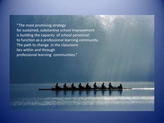“The most promising strategyfor sustained, substantive school improvement is building the capacity  of school personnel to function as a professional learning community.The path to change  in the classroom lies within and through professional learning  communities.”