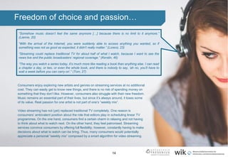 14
“Somehow music doesn’t feel the same anymore […] because there is no limit to it anymore.”
(Lianne, 20)
“With the arrival of the Internet, you were suddenly able to access anything you wanted, so if
something was not as good as expected, it didn’t really matter.” (Lorenz, 23)
“Streaming could replace traditional TV for about half of what I watch, because I want to see the
news live and the public broadcasters’ regional coverage.” (Kerstin, 46)
“The way you watch a series today, it’s much more like reading a book than anything else. I can read
a chapter a day, or two, or even the whole book, and there is nobody to say, ‘ah no, you’ll have to
wait a week before you can carry on’.” (Tom, 27)
Freedom of choice and passion…
Consumers enjoy exploring new artists and genres on streaming services at no additional
cost. They can easily get to know new things, and there is no risk of spending money on
something that they don’t like. However, consumers also struggle with their new freedom.
Music remains an essential part of their lives, but since it’s always around, it loses some
of its value. Real passion for one artist is not part of one’s “weekly mix”.
Video streaming has not (yet) replaced traditional TV completely. One reason is
consumers’ ambivalent position about the role that editors play in scheduling linear TV
programmes. On the one hand, consumers find a certain charm in relaxing and not having
to think about what to watch next. On the other hand, they feel patronised. Streaming
services convince consumers by offering full flexibility; however, constantly having to make
decisions about what to watch can be tiring. Thus, many consumers would potentially
appreciate a personal “weekly mix” composed by a smart algorithm for video streaming.
.
 