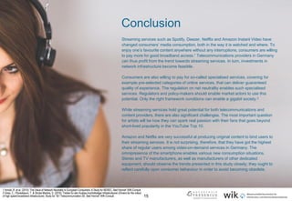 15
Streaming services such as Spotify, Deezer, Netflix and Amazon Instant Video have
changed consumers’ media consumption, both in the way it is watched and where. To
enjoy one’s favourite content anywhere without any interruptions, consumers are willing
to pay more for good broadband access.1 Telecommunications providers in Germany
can thus profit from the trend towards streaming services. In turn, investments in
network infrastructure become feasible.
Consumers are also willing to pay for so-called specialised services, covering for
example pre-selected categories of online services, that can deliver guaranteed
quality of experience. The regulation on net neutrality enables such specialised
services. Regulators and policy-makers should enable market actors to use this
potential. Only the right framework conditions can enable a gigabit society.2
While streaming services hold great potential for both telecommunications and
content providers, there are also significant challenges. The most important question
for artists will be how they can spark real passion with their fans that goes beyond
short-lived popularity in the YouTube Top 10.
Amazon and Netflix are very successful at producing original content to bind users to
their streaming services. It is not surprising, therefore, that they have got the highest
share of regular users among video-on-demand services in Germany. The
omnipresence of the smartphone enables various new consumption situations.
Stereo and TV manufacturers, as well as manufacturers of other dedicated
equipment, should observe the trends presented in this study closely; they ought to
reflect carefully upon consumer behaviour in order to avoid becoming obsolete.
.
Conclusion
1 Arnold, R. et al. (2015): The Value of Network Neutrality to European Consumers. A Study for BEREC. Bad Honnef: WIK-Consult.
2 Gries, C.; Plückebaum, T. & Strube Martins, S. (2016): Treiber für den Ausbau hochbitratiger Infrastrukturen (Drivers for the rollout
of high speed broadband infrastructure). Study for 1&1 Telecommunication SE. Bad Honnef: WIK-Consult.
 