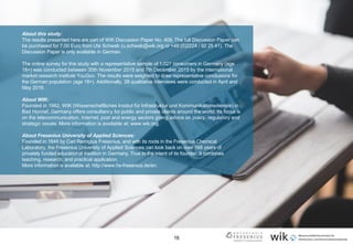 16
About this study:
The results presented here are part of WIK Discussion Paper No. 409. The full Discussion Paper can
be purchased for 7.00 Euro from Ute Schwab (u.schwab@wik.org or +49 (0)2224 / 92 25 41). The
Discussion Paper is only available in German.
The online survey for this study with a representative sample of 1,027 consumers in Germany (age
18+) was conducted between 30th November 2015 and 7th December 2015 by the international
market research institute YouGov. The results were weighted to draw representative conclusions for
the German population (age 18+). Additionally, 28 qualitative interviews were conducted in April and
May 2016.
About WIK:
Founded in 1982, WIK (Wissenschaftliches Institut für Infrastruktur und Kommunikationsdienste) in
Bad Honnef, Germany offers consultancy for public and private clients around the world. Its focus is
on the telecommunication, Internet, post and energy sectors giving advice on policy, regulatory and
strategic issues. More information is available at: www.wik.org.
About Fresenius University of Applied Sciences:
Founded in 1848 by Carl Remigius Fresenius, and with its roots in the Fresenius Chemical
Laboratory, the Fresenius University of Applied Sciences can look back on over 168 years of
privately funded educational tradition in Germany. True to the intent of its founder, it combines
teaching, research, and practical application.
More information is available at: http://www.hs-fresenius.de/en.
 
