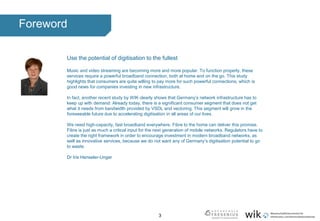 3
Foreword
Use the potential of digitisation to the fullest
Music and video streaming are becoming more and more popular. To function properly, these
services require a powerful broadband connection, both at home and on the go. This study
highlights that consumers are quite willing to pay more for such powerful connections, which is
good news for companies investing in new infrastructure.
In fact, another recent study by WIK clearly shows that Germany’s network infrastructure has to
keep up with demand: Already today, there is a significant consumer segment that does not get
what it needs from bandwidth provided by VSDL and vectoring. This segment will grow in the
foreseeable future due to accelerating digitisation in all areas of our lives.
We need high-capacity, fast broadband everywhere. Fibre to the home can deliver this promise.
Fibre is just as much a critical input for the next generation of mobile networks. Regulators have to
create the right framework in order to encourage investment in modern broadband networks, as
well as innovative services, because we do not want any of Germany’s digitisation potential to go
to waste.
Dr Iris Henseler-Unger
 