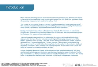 5
Introduction
Music and video streaming services account for a continuously increasing part of media consumption
in Germany. Although traditional media formats, such as linear TV, CDs and DVDs, have been written
off repeatedly, many consumers could not live without them.
This is not at all coincidental. But which changes in media usage patterns are actually observable?
Why are consumers attracted to streaming services? Why do some consumers still prefer traditional
media formats? What are the implications for telecommunications operators?
Finding answers to these questions is the objective of this study. The responses we present are
surprising and should encourage decision-makers both at content and telecommunications providers
to reflect upon their respective business strategies.
The study pays particular attention to the implications for communication network infrastructure
deployment in Germany. This has to be interpreted in light of the ongoing discussion around the
BEREC guidelines on net neutrality. Other WIK studies already provide relevant insights into these
two issues from a consumer perspective. First and foremost, it is important to recognise that the
German government’s current broadband strategy falls short of meeting the demands of a significant
segment of consumers.1 Also, there are quite sizeable segments of consumers across Europe who
would be interested in so-called specialised services.2
In order to address all aspects of these issues from a consumer behaviour perspective, this study
used a mixed-methods approach combining quantitative and qualitative research methods. The first
step involved a survey of a representative sample of more than 1,000 German consumers. The results
of this survey were then reflected on and scrutinised in 28 in-depth interviews with consumers.
.
1 Gries, C.; Plückebaum, T. & Strube Martins, S. (2016): Treiber für den Ausbau hochbitratiger Infrastrukturen (Drivers for the rollout
of high speed broadband infrastructure). A Study for 1&1 Telecommunication SE. Bad Honnef: WIK-Consult.
2 Arnold, R. et al. (2015): The Value of Network Neutrality to EuropeanConsumers. A Study for BEREC. Bad Honnef: WIK-Consult.
 