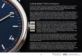 15
Looking ahead: Time’s running out
As the present research brief shows, the most significant potential for monetisation of communications
services is in innovative functions and integrated services. OTT providers already have promising
approaches to show. Traditional telecommunications providers on the other hand appear fixated on
revenue directly associated with the communications services themselves.
Next to monetisation strategies outlined here covering, for instance, adding or linking sales platforms to
mobile messaging applications or using them for marketing communications, OTT providers may find
integrating identification and authentication functions a promising avenue to augment their services.
Already today, email addresses function as unique identifiers. Alternatively, Facebook or Google log-ins
are available for consumers to register with various online services. Fingerprints or Face-ID enable us to
access our smartphones or some payment services. Voice assistants can recognise their authorised
users by their voices.
But the accurate and secure authentication of the user is only one side of the coin. In
particular, in a time when more and more OTT services rely on revenues from targeted
advertising, tracking consumers accurately across various services and websites is a
tremendously valuable asset. This is the only way to register the success of advertising
campaigns and bill the clients accordingly. Conceptionally, that is not far off the original
idea of the telephone number, which was equally essential for accurate billing. How well
this means of identification still functions is evidenced by the fact that even today
WhatsApp and other OTT messaging services use the telephone number for their initial
registration and synchronisation of contacts.
One may however question whether the public numbering space would continue to play such a central
role, if telephone numbers were neither technologically necessary nor relevant for the identification of
individual users, because e.g. Face-ID or a similar technology represented a superior alternative.
Furthermore, there is some doubt whether national telecommunications providers will then remain a
relevant actor in the direct business interaction with consumers or whether they might retreat to simply
offering network capacity.
Independent from the future role of telephone numbers, the pressure on telecommunications providers
is increasing, not least because shareholders of large OTT players want to see further revenue and
profitability growth. A2P messaging will probably be a substantial opportunity to achieve exactly this.
Unsurprisingly, OTT providers engage strongly in this market: Google has RCS, Facebook offers
WhatsApp Business and Viber boasts its own business messaging solution. So far, telecommunications
operators’ A2P revenues and the high associated margins have remained almost unchallenged.
 