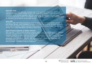16
About this study:
The online survey for this study was conducted with 3.184 consumers in November 2018 by the
international market research institute YouGov. The results were weighted to draw representative
conclusions for the German population (age 18+). Additionally, 20 qualitative interviews were
conducted in the autumn of 2018. The complete survey results are published in WIK discussion paper
No. 440 which can be ordered online at www.wik.org.
About WIK:
Founded in 1982, WIK (Wissenschaftliches Institut für Infrastruktur und Kommunikationsdienste) in
Bad Honnef, Germany offers consultancy for public and private clients around the world. Its focus is
on the telecommunication, Internet, post and energy sectors giving advice on policy, regulatory and
strategic issues. More information is available at: www.wik.org.
About Fresenius University of Applied Sciences:
With more than 11,000 students, as well as numerous national and international locations, Fresenius
University of Applied Sciences is one of the largest and most renowned private universities in
Germany. Practical, innovative study and training content, focusing on the requirements of the labour
market, with small study groups and well-known cooperation partners are just some of the many
advantages of the Hochschule Fresenius. With its headquarters in Idstein near Wiesbaden, the
Hochschule Fresenius can look back on almost 170 years of tradition.
More information is available at www.hs-fresenius.de.
 