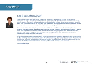 3
Foreword
Lots of users, little revenue?
Today, communication takes place on our smartphones and tablets – anywhere and anytime. On their devices,
consumers use various applications complementarily to communicate with different groups of acquaintances or to use
specific functions. The majority of these applications can be downloaded and used without consumers having to pay for
them. Thus, consumers usually do not think twice about downloading and using these applications. Consequently, we are
not surprised to see an increase in usage intensity of mobile messaging applications.
However, the fourth edition of our study on communication behaviour in collaboration with Hochschule Fresenius
University of Applied Sciences clearly shows that growth rate of mobile messaging applications usage intensity is slowing
down. This suggests that, in Germany at least, the times when it was enough to present more registered users every
quarter to keep investors happy may be drawing to an end. Consequently, this study sets out to shed light on the
monetisation of mobile messaging applications.
Unlike traditional telecommunications providers, companies offering mobile messaging applications seem to have figured
out that combining various services and functions will work their advantage. So, we expect to see Google, Facebook and
others further enhancing their applications with payment systems and authentication functions. Wewill have to wait and
see though if traditional telecommunications providers can find suitable answers to such innovations.
Dr Iris Henseler-Unger
 