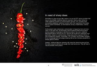 4
In need of sharp ideas
With billions of users but very little revenue, it is not just OTT service providers that
have to be profitable; traditional telecoms operators need to make money too.
Unlike traditional providers of communications services, OTT providers have
successfully established additional functions within their applications that enable
them to position themselves as intermediaries and tap complementary revenue
sources.
As the present study underscores, communication is happening more and more
online. In the same vein, the technology behind traditional telecommunications
services depends increasingly on the internet protocol. Very soon, traditional
telecommunications services and OTT services will be difficult to distinguish from
each other, at least on a technical level. Sharp ideas will be required in terms of
how to handle this evolution. Presumably, OTT providers may be better equipped
for an increasingly level technological playing field as their business perspective is
already global by default.
However, traditional telecoms operators still control the internet access and thus
the initial consumer interface and usually their email service too. They will have to
reap the benefits of this position.
 