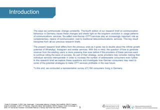 5
Introduction
The ways we communicate change constantly. The fourth edition of our research brief on communication
behaviour in Germany traces these changes and sheds light on the long-term evolution in usage patterns
of communications services. So-called over-the-top (OTT) services play an increasingly important role as
complementary means of communication next to traditional telecommunications services. This key result
transpires from all our previous research briefs.
The present research brief differs from the previous ones as it gives rise to doubts about the infinite growth
potential of WhatsApp, Instagram and similar services. With this in mind, the question of how to generate
revenue from the existing users is more pressing than ever before if the providers of these services want
to continue riding the wave of success. As part of their strategy, some providers may consider making their
individual services interoperable in order to increase the number of addressable consumers even further.
In this research brief we explore these questions and investigate how German consumers may react to
some of the potential strategies to make OTT services profitable in the near future.
To this end, we conducted a representative survey of 3,184 consumers living in Germany.
1 Arnold, R. & Schneider, A. (2018). Oops, I texted again – Communication behaviour in Germany. Bad Honnef/Köln: WIK/HS-Fresenius.;
Arnold, R. & Schneider, A. (2017). OTT Services – Colour to the internet. Bad Honnef/Köln: WIK/HS-Fresenius.; Arnold, R. & Schneider, A.
(2016). OTT Services and Consumers’ Communication Behaviour in Germany. Bad Honnef / Köln: WIK/HS-Fresenius.
 