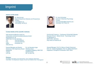 2
Imprint
Authors of this study:
Dr. René Arnold
Head of Department Markets and Perspectives
Contact:
r.arnold@wik.org
+49 (0)2224 92 25 25
Contact details of the scientific institutes:
WIK Wissenschaftliches Institut für
Infrastruktur und Kommunikationsdienste GmbH
Rhöndorfer Str. 68
53604 Bad Honnef, Germany
Tel.: +49 2224 9225-0
Fax: +49 2224 9225-63
eMail: info(at)wik.org
www.wik.org
General Manager and Director: Dr. Iris Henseler-Unger
Chairman of the Supervisory Board: Winfried Ulmen
Registered: Amtsgericht Siegburg, HRB 7225
Tax No.: 222/5751/0722
VAT No.: DE 123 383 795
Pictures:
Alex Blajan, Alice Moore, Anna Demianenko, Crew, Freestocks, Kaboompics,
Scott Webb, Tina Rataj Berard, Rawpixel, Roman Kraft, Matthew Kane, Freemagebank
Dr. Anna Schneider
Lecturer in Business Psychology
Contact:
anna.schneider@hs-fresenius.de
+49 (0)221 97 31 99 715
Hochschule Fresenius – Fachbereich Wirtschaft & Medien
Business School · Media School · Psychology School
Im Mediapark 4c
50670 Köln, Germany
http://www.hs-fresenius.de
General Manager: Prof. Dr. Marcus Pradel (Chairman),
Prof. Dr. Tobias Engelsleben, Prof. Dr. Stefan Wiedmann
Registered: Amtsgericht Wiesbaden HRB 19044
 
