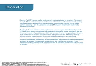 5
Introduction
Over-the-Top (OTT) services use the public internet to create added value for consumers. A prominent
example of these services are applications that enable rich interactions between consumers by sending
pictures and videos, facilitating group chats and offering other innovative functions such as mobile
payment or ordering a taxi. Also, consumers can use OTT services to stream their favourite media
anywhere and anytime.1
Surprisingly, there are limited consistent insights across two or more years for market development of
OTT services in Germany. Consequently, the present study extends two studies2 published by WIK and
Fresenius University of Applied Sciences in 2016 with new data. To achieve comparability over time, this
study revolves around the same research questions as the previous studies. Additionally, the study
provides consumer insights to inform current public debate about algorithms and data privacy.
To gain a comprehensive understanding of consumer behaviour, the present study uses a mixed-methods
approach. We surveyed a representative sample of more than 1,000 German consumers. To aid
interpretation of the quantitative results, we also conducted 20 semi-structured interviews with consumers
in Germany.
1 For more information see also: Arnold, René, Christian Hildebrandt, & Martin Waldburger. 2016. "Der Markt für Over-The-Top
Dienste in Deutschland.“ WIK-Diskussionsbeitrag Nr. 409, Bad Honnef.
2 Arnold, René, & Anna Schneider. 2016. OTT Services and Consumers’ Communication Behaviour in Germany. Bad Honnef/Köln:
WIK/HS-Fresenius; Arnold, René, & Anna Schneider. 2016. OTT Streaming Services in Germany. Bad Honnef/Köln: WIK/HS-Fresenius.
 