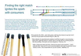 9
Finding the right match
ignites the spark
with consumers
Music streaming servicesVideo streaming servicesSearch engines
completely
disagree
completely
agree
Data collection by the service
Data collection and analysis for personalised
advertisements by the service
Data collection and sharing with third parties for personalised advertisements
Germans tend to be more sensitive about data privacy than
consumers in other countries. Interestingly, across all countries,
actual consumer behaviour does not reflect their stated privacy
concerns.1 Asked about their attitudes towards data collection,
analysis and sharing by various OTT services with the aim of
personalising advertisements, consumers were sceptical of these
practices in general. In fact, consumers by and large disagree with
these practices regardless of the service they use.
More detailed analysis reveals statistically significant differences
for music and video streaming compared to using search engines.
Consumers are more willing to have their data collected and
analysed by the streaming services than by search engines. The
interviews illustrate that consumers recognise an added value with
streaming services’ personalised recommendations which may
explain their increased willingness to accept data collection with
these services. Having these services share their data is, however,
similarly unacceptable for consumers as with other services.
“If the selection fits 100% – well, that’s great. I still have the chance to say that I don’t
want this and just switch the whole thing off.” (Mia, 52)
“Data collection for advertisements relating to stuff that I bought or recommending
videos that I might like based on similar users is all right with me; anything beyond
that, like profiling, I find quite a lot more dangerous.” (Hannes, 23)
“Often I simply lack ideas and drive. If that can be done by the machine […] and I
really like that, I have sort of a set of recommendations and make my personal choice
based on them. That compensates for my lack of ideas.” (Matthias, 31)
 