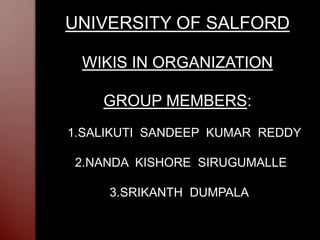 UNIVERSITY OF SALFORD

 WIKIS IN ORGANIZATION

    GROUP MEMBERS:
1.SALIKUTI SANDEEP KUMAR REDDY

2.NANDA KISHORE SIRUGUMALLE

     3.SRIKANTH DUMPALA
 