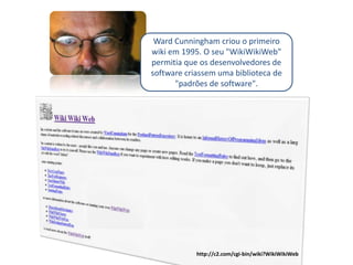 Ward Cunningham criou o primeiro
wiki em 1995. O seu quot;WikiWikiWebquot;
permitia que os desenvolvedores de
software criassem uma biblioteca de
      quot;padrões de softwarequot;.




            http://c2.com/cgi-bin/wiki?WikiWikiWeb
 