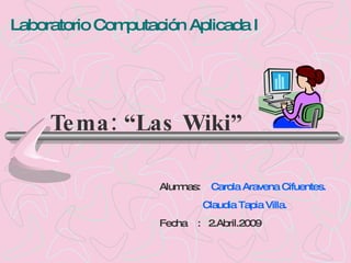 Laboratorio Computación Aplicada I




     Te ma : “Las Wiki”

                    Alumnas:    Carola Aravena Cifuentes.
                               Claudia Tapia Villa.
                    Fecha : 2.Abril.2009
 