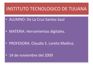 INSTITUTO TECNOLOGICO DE TIJUANA ALUMNO: De La Cruz Santos Saul MATERIA: Herramientas digitales. PROFESORA: Claudia S. Loreto Medina. 14 de noviembre del 2009 