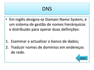 DNS
• Em inglês designa-se Domain Name System, é
  um sistema de gestão de nomes hierárquicos
  e distribuído para operar duas definições:

1. Examinar e actualizar o banco de dados;
2. Traduzir nomes de domínios em endereços
   de rede.
                                        Início
 