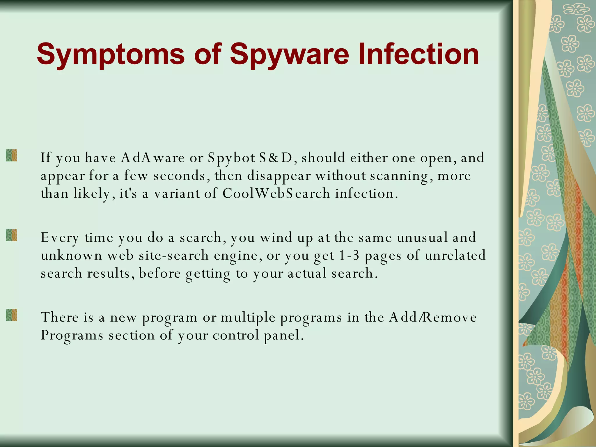 Symptoms of Spyware Infection If you have AdAware or Spybot S&D, should either one open, and appear for a few seconds, then disappear without scanning, more than likely, it's a variant of CoolWebSearch infection.  Every time you do a search, you wind up at the same unusual and unknown web site-search engine, or you get 1-3 pages of unrelated search results, before getting to your actual search.  There is a new program or multiple programs in the Add/Remove Programs section of your control panel.  
