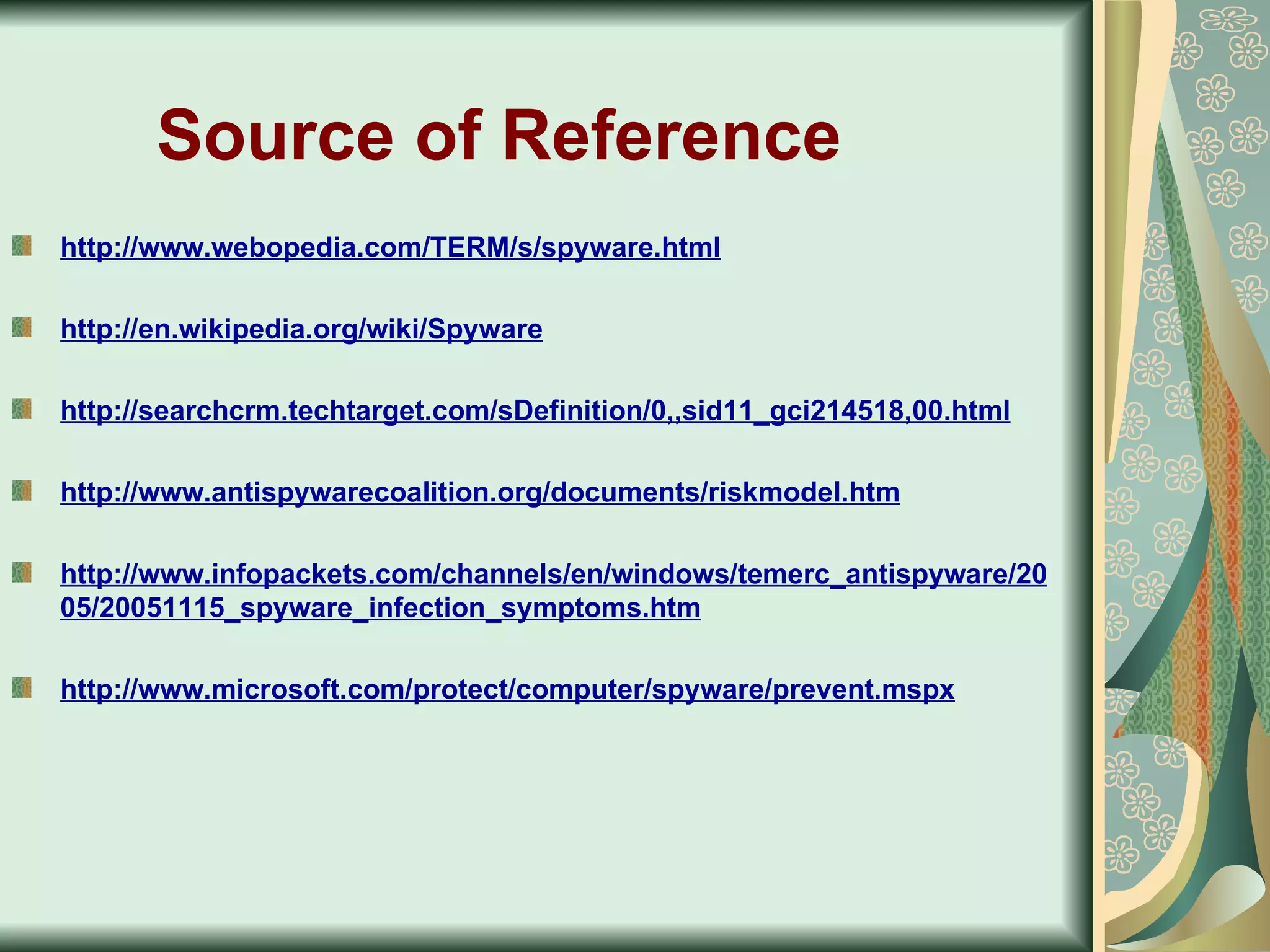Source of Reference   http://www.webopedia.com/TERM/s/spyware.html http://en.wikipedia.org/wiki/Spyware http://searchcrm.techtarget.com/sDefinition/0,,sid11_gci214518,00.html http://www.antispywarecoalition.org/documents/riskmodel.htm http://www.infopackets.com/channels/en/windows/temerc_antispyware/2005/20051115_spyware_infection_symptoms.htm http://www.microsoft.com/protect/computer/spyware/prevent.mspx 