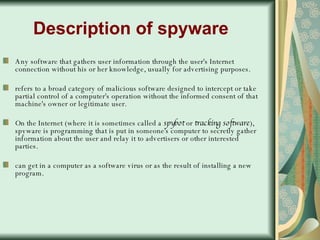Description of spyware Any software that gathers user information through the user's Internet connection without his or her knowledge, usually for advertising purposes. refers to a broad category of malicious software designed to intercept or take partial control of a computer's operation without the informed consent of that machine's owner or legitimate user.  On the Internet (where it is sometimes called a  spybot  or  tracking software ), spyware is programming that is put in someone's computer to secretly gather information about the user and relay it to advertisers or other interested parties.  can get in a computer as a software virus or as the result of installing a new program.  