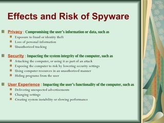 Effects and Risk of Spyware Privacy  :  Compromising the user’s information or data, such as Exposure to fraud or identity theft  Loss of personal information  Unauthorized tracking Security  :  Impacting the system integrity of the computer, such as Attacking the computer, or using it as part of an attack  Exposing the computer to risk by lowering security settings  Using computer resources in an unauthorized manner  Hiding programs from the user User Experience  :  Impacting the user’s functionality of the computer, such as Delivering unexpected advertisements  Changing settings  Creating system instability or slowing performance 