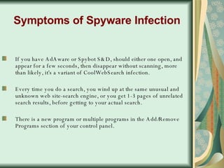 Symptoms of Spyware Infection If you have AdAware or Spybot S&D, should either one open, and appear for a few seconds, then disappear without scanning, more than likely, it's a variant of CoolWebSearch infection.  Every time you do a search, you wind up at the same unusual and unknown web site-search engine, or you get 1-3 pages of unrelated search results, before getting to your actual search.  There is a new program or multiple programs in the Add/Remove Programs section of your control panel.  