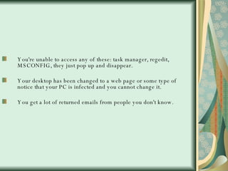 You're unable to access any of these: task manager, regedit, MSCONFIG, they just pop up and disappear. Your desktop has been changed to a web page or some type of notice that your PC is infected and you cannot change it.  You get a lot of returned emails from people you don't know.  