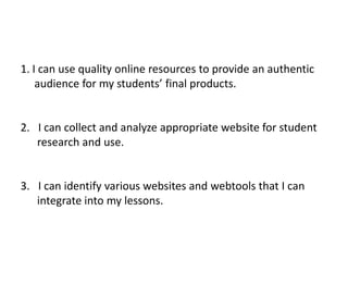I can use quality online resources to provide an authentic       audience for my students’ final products. I can collect and analyze appropriate website for student        research and use. I can identify various websites and webtools that I can        integrate into my lessons. 