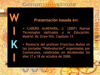 Presentación basada en: CABERO ALMENARA, J. (2007)  Nuevas Tecnologías Aplicadas a la Educación.  Madrid: Mc Graw Hill. Capítulo 13. Ponencia del profesor Francisco Muñoz en las jornadas “Webvolución” organizadas por Cosmocaixa, celebradas en Alcobendas los días 17 y 18 de octubre de 2008. W I K I 
