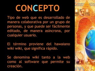 CON C EPTO Tipo de web que es desarrollado de manera colaborativa por un grupo de personas, y que puede ser fácilmente editado, de manera asíncrona, por cualquier usuario.  El término proviene del hawaiano wiki wiki, que significa rápido. Se denomina wiki tanto a la web como al software que permite su creación. 