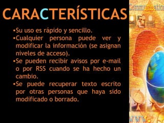 CARA C TERÍSTICAS Su uso es rápido y sencillo. Cualquier persona puede ver y modificar la información (se asignan niveles de acceso). Se pueden recibir avisos por e-mail o por RSS cuando se ha hecho un cambio. Se puede recuperar texto escrito por otras personas que haya sido modificado o borrado. 