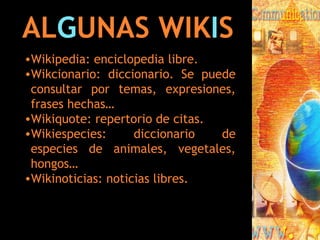 AL G UNAS WIK I S Wikipedia: enciclopedia libre. Wikcionario: diccionario. Se puede consultar por temas, expresiones, frases hechas… Wikiquote: repertorio de citas. Wikiespecies: diccionario de especies de animales, vegetales, hongos… Wikinoticias: noticias libres. 
