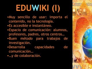 EDU W IKI (I) Muy sencillo de usar: importa el contenido, no la tecnología. Es accesible e instantáneo. Espacio de comunicación: alumnos, profesores, padres, otros centros… Buen método para trabajos de investigación. Desarrolla capacidades de comunicación… … y de colaboración. 