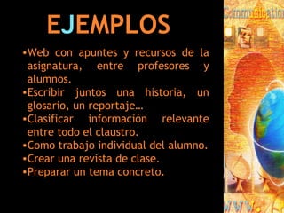 E J EMPLOS Web con apuntes y recursos de la asignatura, entre profesores y alumnos. Escribir juntos una historia, un glosario, un reportaje… Clasificar información relevante entre todo el claustro. Como trabajo individual del alumno. Crear una revista de clase. Preparar un tema concreto. 