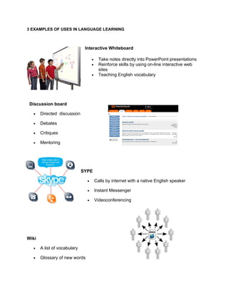 3 EXAMPLES OF USES IN LANGUAGE LEARNING



                               Interactive Whiteboard

                                    •     Take notes directly into PowerPoint presentations
                                    •     Reinforce skills by using on-line interactive web
                                          sites
                                    •     Teaching English vocabulary




 Discussion board

  •    Directed discussion

  •    Debates

  •    Critiques

  •    Mentoring




                              SYPE

                                •       Calls by internet with a native English speaker

                                •       Instant Messenger

                                •       Videoconferencing




Wiki

  •    A list of vocabulary

  •    Glossary of new words
 