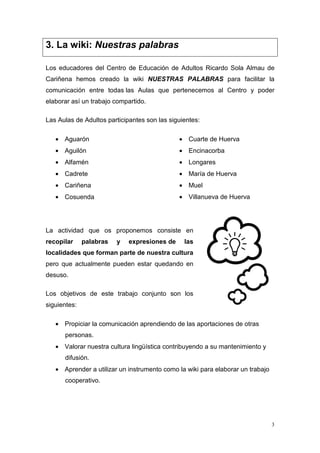 3. La wiki: Nuestras palabras

Los educadores del Centro de Educación de Adultos Ricardo Sola Almau de
Cariñena hemos creado la wiki NUESTRAS PALABRAS para facilitar la
comunicación entre todas las Aulas que pertenecemos al Centro y poder
elaborar así un trabajo compartido.

Las Aulas de Adultos participantes son las siguientes:

   • Aguarón                                  • Cuarte de Huerva
   • Aguilón                                  • Encinacorba
   • Alfamén                                  • Longares
   • Cadrete                                  • María de Huerva
   • Cariñena                                 • Muel
   • Cosuenda                                 • Villanueva de Huerva




La actividad que os proponemos consiste en
recopilar     palabras   y   expresiones de     las
localidades que forman parte de nuestra cultura
pero que actualmente pueden estar quedando en
desuso.

Los objetivos de este trabajo conjunto son los
siguientes:

   • Propiciar la comunicación aprendiendo de las aportaciones de otras
      personas.
   • Valorar nuestra cultura lingüística contribuyendo a su mantenimiento y
      difusión.
   • Aprender a utilizar un instrumento como la wiki para elaborar un trabajo
      cooperativo.




                                                                                3
 
