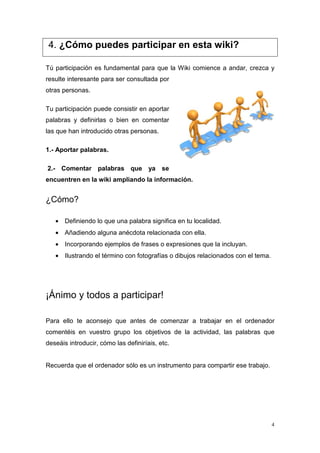 4. ¿Cómo puedes participar en esta wiki?

Tú participación es fundamental para que la Wiki comience a andar, crezca y
resulte interesante para ser consultada por
otras personas.

Tu participación puede consistir en aportar
palabras y definirlas o bien en comentar
las que han introducido otras personas.

1.- Aportar palabras.

2.- Comentar palabras que ya se
encuentren en la wiki ampliando la información.


¿Cómo?

   • Definiendo lo que una palabra significa en tu localidad.
   • Añadiendo alguna anécdota relacionada con ella.
   • Incorporando ejemplos de frases o expresiones que la incluyan.
   • Ilustrando el término con fotografías o dibujos relacionados con el tema.




¡Ánimo y todos a participar!

Para ello te aconsejo que antes de comenzar a trabajar en el ordenador
comentéis en vuestro grupo los objetivos de la actividad, las palabras que
deseáis introducir, cómo las definiríais, etc.


Recuerda que el ordenador sólo es un instrumento para compartir ese trabajo.




                                                                                 4
 