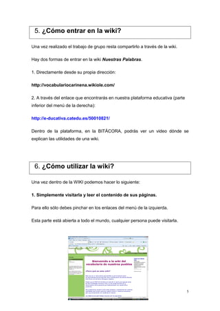 5. ¿Cómo entrar en la wiki?

Una vez realizado el trabajo de grupo resta compartirlo a través de la wiki.

Hay dos formas de entrar en la wiki Nuestras Palabras.

1. Directamente desde su propia dirección:

http://vocabulariocarinena.wikiole.com/

2. A través del enlace que encontrarás en nuestra plataforma educativa (parte
inferior del menú de la derecha):

http://e-ducativa.catedu.es/50010821/

Dentro de la plataforma, en la BITÁCORA, podrás ver un video dónde se
explican las utilidades de una wiki.




 6. ¿Cómo utilizar la wiki?

Una vez dentro de la WIKI podemos hacer lo siguiente:

1. Simplemente visitarla y leer el contenido de sus páginas.

Para ello sólo debes pinchar en los enlaces del menú de la izquierda.

Esta parte está abierta a todo el mundo, cualquier persona puede visitarla.




                                                                                5
 