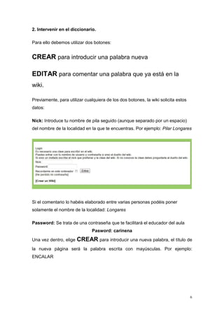 2. Intervenir en el diccionario.

Para ello debemos utilizar dos botones:


CREAR para introducir una palabra nueva

EDITAR para comentar una palabra que ya está en la
wiki.

Previamente, para utilizar cualquiera de los dos botones, la wiki solicita estos
datos:

Nick: Introduce tu nombre de pila seguido (aunque separado por un espacio)
del nombre de la localidad en la que te encuentras. Por ejemplo: Pilar Longares




Si el comentario lo habéis elaborado entre varias personas podéis poner
solamente el nombre de la localidad: Longares

Password: Se trata de una contraseña que te facilitará el educador del aula
                               Pasword: carinena

Una vez dentro, elige   CREAR para introducir una nueva palabra, el título de
la nueva página será la palabra escrita con mayúsculas. Por ejemplo:
ENCALAR




                                                                                   6
 