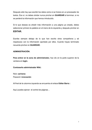 Después sólo hay que escribir los datos como si se hiciera en un procesador de
textos. Eso sí, no debes olvidar nunca pinchar en GUARDAR al terminar, si no
se perderá la información que hemos introducido.


Si lo que deseas es añadir más información a una página ya creada, debes
seleccionar primero la palabra en el menú de la izquierda y después pinchar en
EDITAR.


Escribe siempre debajo de lo que han escrito otros compañeros y sé
respetuoso con la información aportada por ellos. Cuando hayas terminado
recuerda pinchar en GUARDAR.


ADMINISTRACIÓN:


Para entrar en la zona de administrador, haz clic en la parte superior de la
ventana en login.


Contraseña administrador Wiki:


Nick: carinena
Pasword: innovación


Al final de la columna izquierda se encuentra el enlace Editar Barra :


Aquí puedes ejercer el control de páginas…




                                                                             7
 