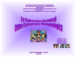 REPUBLICA BOLIVARIANA DE VENEZUELA UNIVERSIDAD PEDAGOGICA EXPERIMENTAL LIBERTADOR INSTITUTO DE MEJORAMIENTO PROFESIONAL DEL MAGISTERIO EXTENSION SAN CRISTOBAL – ESTADO TACHIRA. REALIZADO POR:  CARDENAS  LISETH  GALAVIS MAYELY  MONTOYA LORENA SANCHEZ DAYANA SAN CRISTOBAL, JULIO 20010 La Expreción Corporal  como Estrategia Metodológica 