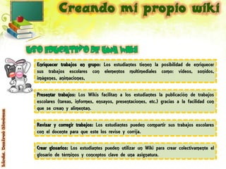 Enriquecer trabajos en grupo: Los estudiantes tienen la posibilidad de enriquecer
                         sus trabajos escolares con elementos multimediales como: videos, sonidos,
                         imágenes, animaciones,

                         Presentar trabajos: Los Wikis facilitan a los estudiantes la publicación de trabajos
                         escolares (tareas, informes, ensayos, presentaciones, etc.) gracias a la facilidad con
                         que se crean y alimentan.
Licda. Desireé Jiménez




                         Revisar y corregir trabajos: Los estudiantes pueden compartir sus trabajos escolares
                         con el docente para que este los revise y corrija.

                         Crear glosarios: Los estudiantes pueden utilizar un Wiki para crear colectivamente el
                         glosario de términos y conceptos clave de una asignatura.
 