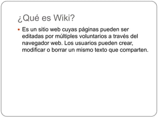 ¿Qué es Wiki?Es un sitio web cuyas páginas pueden ser editadas por múltiples voluntarios a través del navegador web. Los usuarios pueden crear, modificar o borrar un mismo texto que comparten.