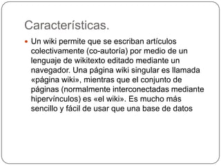 Características. Un wiki permite que se escriban artículos colectivamente (co-autoría) por medio de un lenguaje de wikitexto editado mediante un navegador. Una página wiki singular es llamada «página wiki», mientras que el conjunto de páginas (normalmente interconectadas mediante hipervínculos) es «el wiki». Es mucho más sencillo y fácil de usar que una base de datos