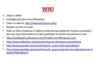WIKI
• ¿Qué es Wiki?
• Investiga para que sirve Wikispaces
• Crear un wiki en http://www.wikispaces.com/
• Realizar un link a tu web
• Subir un Wiki creado por ti sobre La Internet que despierte mucha curiosidad y
que sea muy interesante en el que participen al menos una persona o mas
• http://aulablog21.wikispaces.com/Tu+Wiki+en+Wikispaces.com
• http://www.slideshare.net/julentxu/manual-wikispaces-presentation
• http://www.youtube.com/results?search_query=wiki+spaces&aq=f
• http://www.youtube.com/results?search_query=tutorilae+de+wikispaces+en+e
spa%C3%B1ol&aq=f
