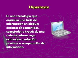 Hipertexto Es una tecnología que organiza una base de información en bloques distintos de contenidos, conectados a través de una serie de enlaces cuya activación o selección provoca la recuperación de información.  