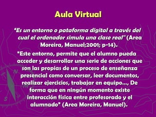 “ Es un entorno o pataforma digital a través del cual el ordenador simula una clase real"  (Area Moreira, Manuel;2001; p-14).  “ Este entorno, permite que el alumno pueda acceder y desarrollar una serie de acciones que son las propias de un proceso de enseñanza presencial como conversar, leer documentos, realizar ejercicios, trabajar en equipo…, De forma que en ningún momento existe interacción física entre profesorado y el alumnado” (Area Moreira, Manuel).  Aula Virtual 