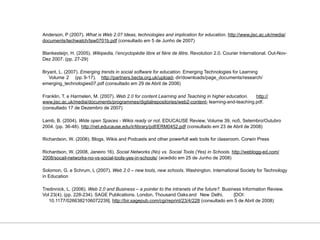 Anderson, P (2007). What is Web 2.0? Ideas, technologies and implication for education. http://www.jisc.ac.uk/media/
documents/techwatch/tsw0701b.pdf (consultado em 5 de Junho de 2007)

Blankesteijn, H. (2005). Wikipedia, l’encyclopédie libre et fière de lêtre. Revolution 2.0. Courier International. Out-Nov-
Dez 2007. (pp. 27-29)

Bryant, L. (2007). Emerging trends in social software for education. Emerging Technologies for Learning
   Volume 2 (pp. 9-17). http://partners.becta.org.uk/upload- dir/downloads/page_documents/research/
emerging_technologies07.pdf (consultado em 29 de Abril de 2008)

Franklin, T. e Harmelen, M. (2007). Web 2.0 for content Learning and Teaching in higher education. http://
www.jisc.ac.uk/media/documents/programmes/digitalrepositories/web2-content- learning-and-teaching.pdf.
(consultado 17 de Dezembro de 2007)

Lamb, B. (2004). Wide open Spaces - Wikis ready or not. EDUCAUSE Review, Volume 39, no5, Setembro/Outubro
2004. (pp. 36-48). http://net.educause.edu/ir/library/pdf/ERM0452.pdf (consultado em 23 de Abril de 2008)

Richardson, W. (2006). Blogs, Wikis and Podcasts and other powerfull web tools for classroom. Corwin Press

Richardson, W. (2008, Janeiro 16). Social Networks (No) vs. Social Tools (Yes) in Schools. http://weblogg-ed.com/
2008/socail-networks-no-vs-social-tools-yes-in-schools/ (acedido em 25 de Junho de 2008)

Solomon, G. e Schrum, L (2007). Web 2.0 – new tools, new schools. Washington. International Society for Technology
in Education

Tredinnick, L. (2006). Web 2.0 and Business – a pointer to the intranets of the future?. Business Information Review.
Vol 23(4). (pp. 228-234). SAGE Publications. London, Thousand Oaks and New Delhi,             [DOI:
   10.1177/0266382106072239]. http://bir.sagepub.com/cgi/reprint/23/4/228 (consultado em 5 de Abril de 2008)
 